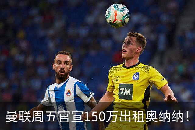 曼联周五官宣150万出租奥纳纳！拒绝让他当替补原因曝光，预计最终免费走人